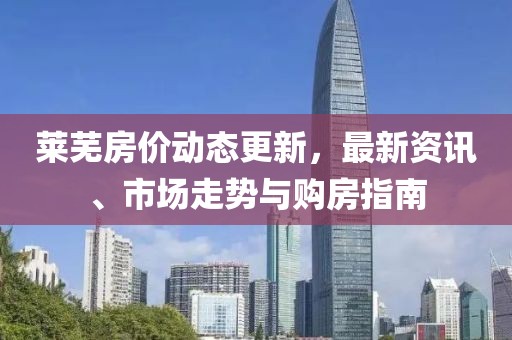 莱芜房价动态更新，最新资讯、市场走势与购房指南