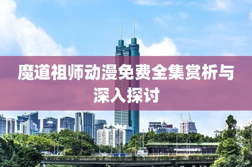 魔道祖师动漫免费全集赏析与深入探讨