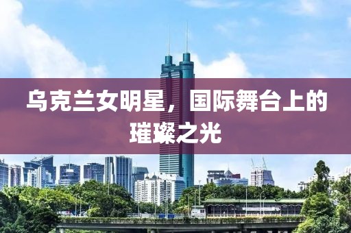 乌克兰女明星，国际舞台上的璀璨之光