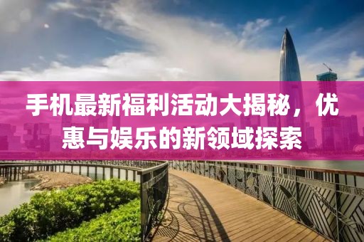 手机最新福利活动大揭秘，优惠与娱乐的新领域探索
