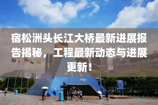 宿松洲头长江大桥最新进展报告揭秘，工程最新动态与进展更新！