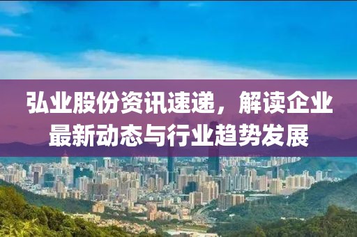 弘业股份资讯速递，解读企业最新动态与行业趋势发展