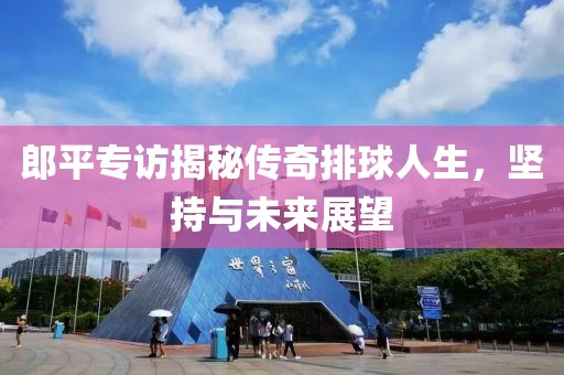 郎平专访揭秘传奇排球人生，坚持与未来展望