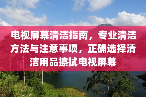 电视屏幕清洁指南，专业清洁方法与注意事项，正确选择清洁用品擦拭电视屏幕