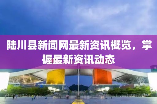 陆川县新闻网最新资讯概览，掌握最新资讯动态