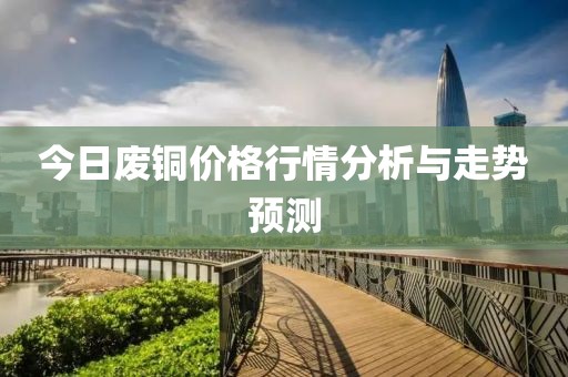 今日废铜价格行情分析与走势预测