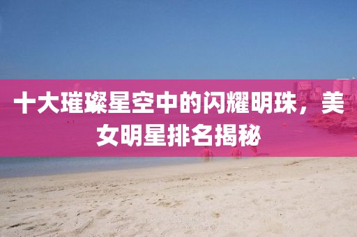 十大璀璨星空中的闪耀明珠，美女明星排名揭秘