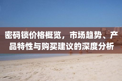 密码锁价格概览，市场趋势、产品特性与购买建议的深度分析