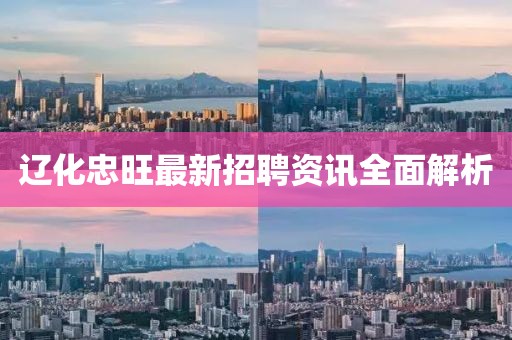 辽化忠旺最新招聘资讯全面解析