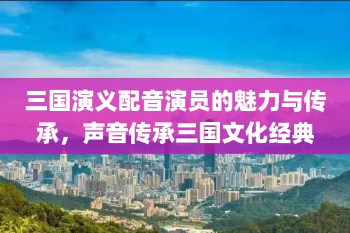三国演义配音演员的魅力与传承，声音传承三国文化经典