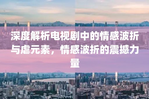 深度解析电视剧中的情感波折与虐元素，情感波折的震撼力量