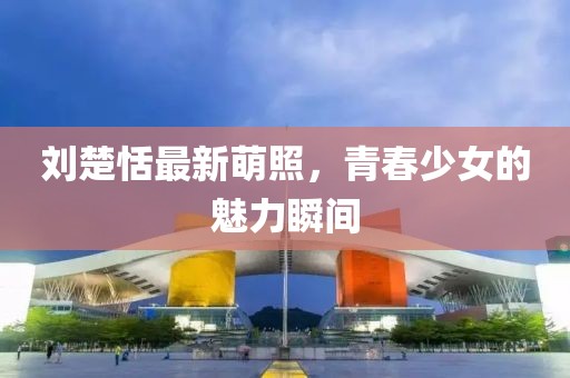 刘楚恬最新萌照，青春少女的魅力瞬间