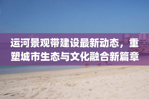 运河景观带建设最新动态，重塑城市生态与文化融合新篇章