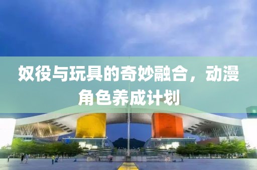 奴役与玩具的奇妙融合，动漫角色养成计划