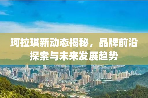 珂拉琪新动态揭秘，品牌前沿探索与未来发展趋势