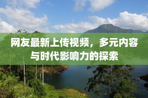网友最新上传视频，多元内容与时代影响力的探索