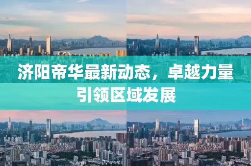 济阳帝华最新动态，卓越力量引领区域发展