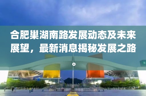 合肥巢湖南路发展动态及未来展望，最新消息揭秘发展之路。