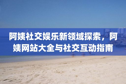 阿姨社交娱乐新领域探索，阿姨网站大全与社交互动指南
