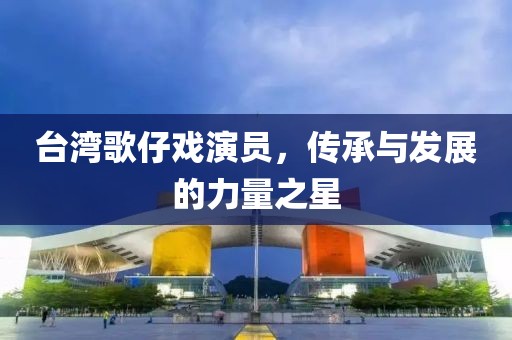 台湾歌仔戏演员，传承与发展的力量之星