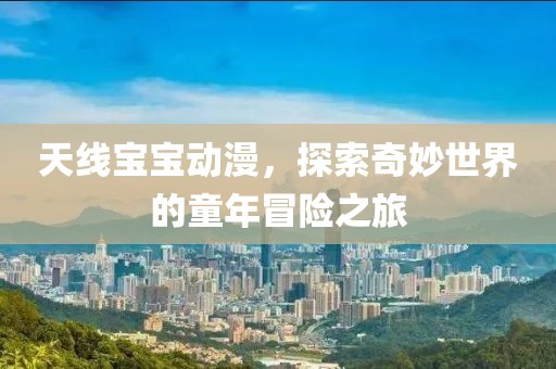 天线宝宝动漫，探索奇妙世界的童年冒险之旅