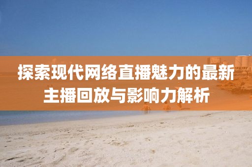 探索现代网络直播魅力的最新主播回放与影响力解析