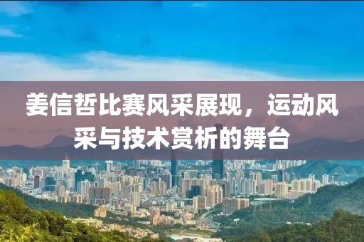 姜信哲比赛风采展现，运动风采与技术赏析的舞台