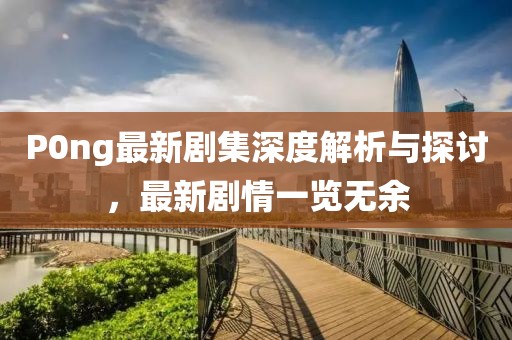 P0ng最新剧集深度解析与探讨，最新剧情一览无余