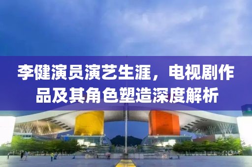 李健演员演艺生涯，电视剧作品及其角色塑造深度解析
