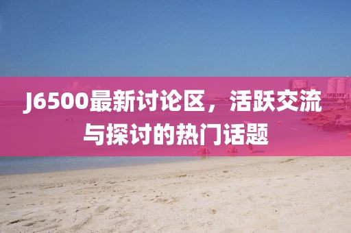 J6500最新讨论区，活跃交流与探讨的热门话题
