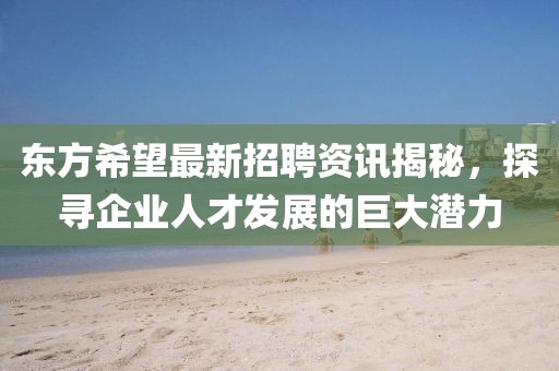 东方希望最新招聘资讯揭秘，探寻企业人才发展的巨大潜力