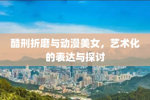 酷刑折磨与动漫美女，艺术化的表达与探讨