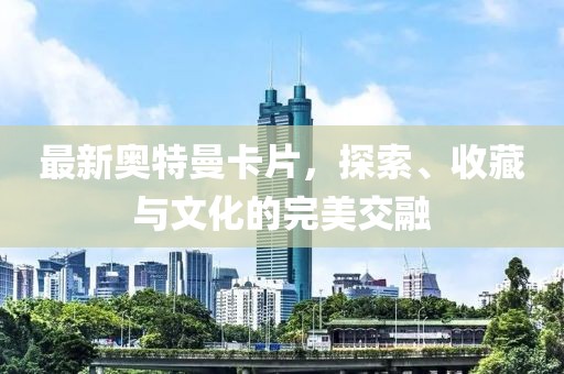 最新奥特曼卡片，探索、收藏与文化的完美交融