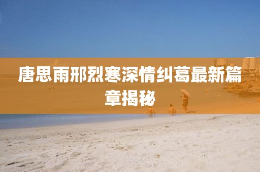 唐思雨邢烈寒深情纠葛最新篇章揭秘