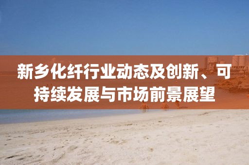 新乡化纤行业动态及创新、可持续发展与市场前景展望