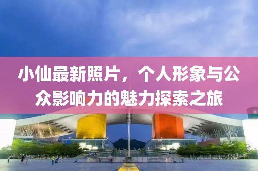 小仙最新照片，个人形象与公众影响力的魅力探索之旅