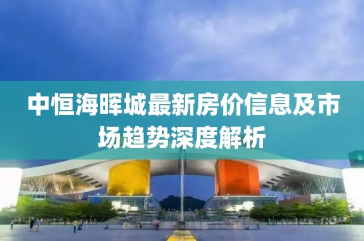 中恒海晖城最新房价信息及市场趋势深度解析