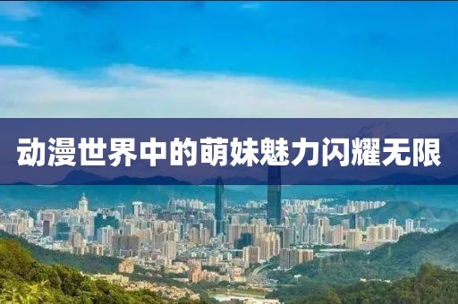 动漫世界中的萌妹魅力闪耀无限