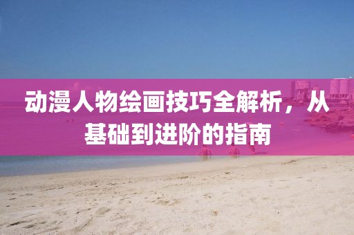 动漫人物绘画技巧全解析，从基础到进阶的指南