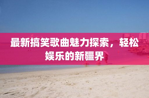 最新搞笑歌曲魅力探索，轻松娱乐的新疆界