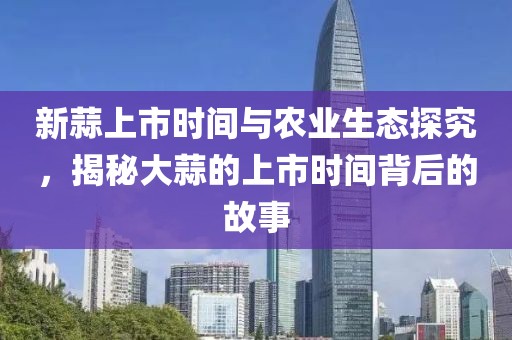 新蒜上市时间与农业生态探究，揭秘大蒜的上市时间背后的故事