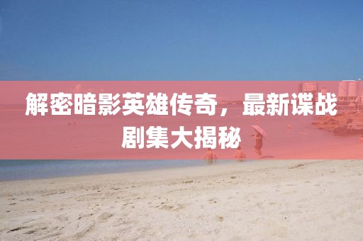解密暗影英雄传奇，最新谍战剧集大揭秘
