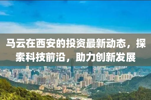 马云在西安的投资最新动态，探索科技前沿，助力创新发展
