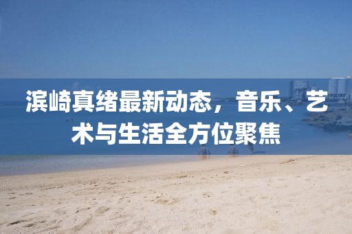 滨崎真绪最新动态，音乐、艺术与生活全方位聚焦