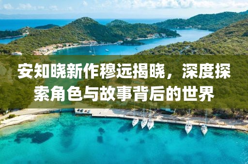 安知晓新作穆远揭晓，深度探索角色与故事背后的世界