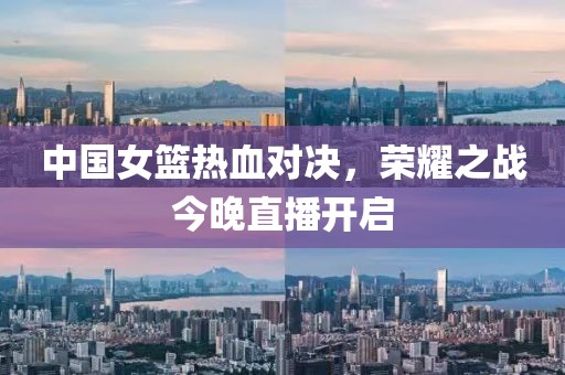 中国女篮热血对决，荣耀之战今晚直播开启