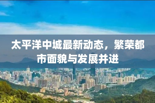 太平洋中城最新动态，繁荣都市面貌与发展并进