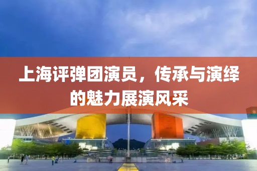 上海评弹团演员，传承与演绎的魅力展演风采