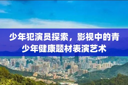 少年犯演员探索，影视中的青少年健康题材表演艺术
