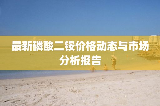 最新磷酸二铵价格动态与市场分析报告